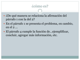 ¿cómo es?
 ¿De qué manera se relaciona la afirmación del
párrafo 1 con la del 2?
 En el párrafo 1 se presenta el problema, en cambio,
en el 2 …
 El párrafo 4 cumple la función de…ejemplificar,
concluir, agregar más información, etc.
 