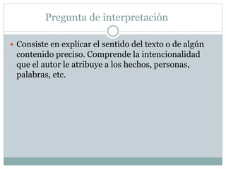Pregunta de interpretación
 Consiste en explicar el sentido del texto o de algún
contenido preciso. Comprende la intencionalidad
que el autor le atribuye a los hechos, personas,
palabras, etc.
 