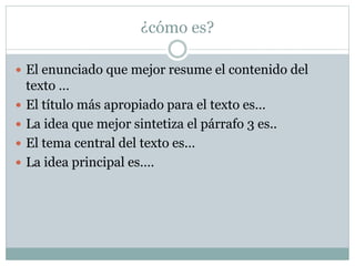 ¿cómo es?
 El enunciado que mejor resume el contenido del
texto …
 El título más apropiado para el texto es…
 La idea que mejor sintetiza el párrafo 3 es..
 El tema central del texto es…
 La idea principal es….
 