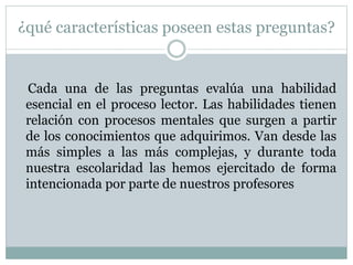 ¿qué características poseen estas preguntas?
Cada una de las preguntas evalúa una habilidad
esencial en el proceso lector. Las habilidades tienen
relación con procesos mentales que surgen a partir
de los conocimientos que adquirimos. Van desde las
más simples a las más complejas, y durante toda
nuestra escolaridad las hemos ejercitado de forma
intencionada por parte de nuestros profesores
 