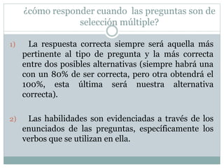 ¿cómo responder cuando las preguntas son de
selección múltiple?
1) La respuesta correcta siempre será aquella más
pertinente al tipo de pregunta y la más correcta
entre dos posibles alternativas (siempre habrá una
con un 80% de ser correcta, pero otra obtendrá el
100%, esta última será nuestra alternativa
correcta).
2) Las habilidades son evidenciadas a través de los
enunciados de las preguntas, específicamente los
verbos que se utilizan en ella.
 