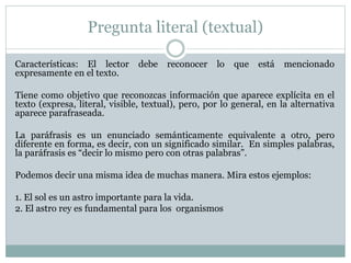Pregunta literal (textual)
Características: El lector debe reconocer lo que está mencionado
expresamente en el texto.
Tiene como objetivo que reconozcas información que aparece explícita en el
texto (expresa, literal, visible, textual), pero, por lo general, en la alternativa
aparece parafraseada.
La paráfrasis es un enunciado semánticamente equivalente a otro, pero
diferente en forma, es decir, con un significado similar. En simples palabras,
la paráfrasis es “decir lo mismo pero con otras palabras”.
Podemos decir una misma idea de muchas manera. Mira estos ejemplos:
1. El sol es un astro importante para la vida.
2. El astro rey es fundamental para los organismos
 