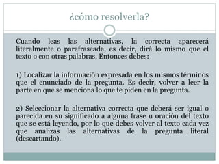 ¿cómo resolverla?
Cuando leas las alternativas, la correcta aparecerá
literalmente o parafraseada, es decir, dirá lo mismo que el
texto o con otras palabras. Entonces debes:
1) Localizar la información expresada en los mismos términos
que el enunciado de la pregunta. Es decir, volver a leer la
parte en que se menciona lo que te piden en la pregunta.
2) Seleccionar la alternativa correcta que deberá ser igual o
parecida en su significado a alguna frase u oración del texto
que se está leyendo, por lo que debes volver al texto cada vez
que analizas las alternativas de la pregunta literal
(descartando).
 