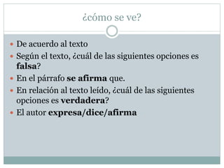 ¿cómo se ve?
 De acuerdo al texto
 Según el texto, ¿cuál de las siguientes opciones es
falsa?
 En el párrafo se afirma que.
 En relación al texto leído, ¿cuál de las siguientes
opciones es verdadera?
 El autor expresa/dice/afirma
 