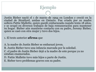 Ejemplo
Justin Bieber nació el 1 de marzo de 1994 en London y creció en la
ciudad de Stratford, ambas en Ontario. Fue criado por su madre
soltera Pattie Mallette, quien quedó embarazada cuando tenía 18 años,
y se ocupó en diversos trabajos de baja remuneración para mantener
su hogar. Bieber aún mantiene contacto con su padre, Jeremy Bieber,
quien se casó con otra mujer y tuvo dos hijos.
1. El texto anterior afirma que
A. la madre de Justin Bieber se embarazó joven.
B. Justin Bieber tuvo una infancia marcada por la soledad.
C. el padre de Justin Bieber dejó a la madre de este porque ya no
estaban enamorados.
D. Pattie Mallette tuvo más hijos a parte de Justin.
E. Bieber tuvo problemas graves con su padre.
 