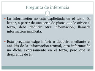 Pregunta de inferencia
 La información no está explicitada en el texto. El
lector, a partir de una serie de pistas que le ofrece el
texto, debe deducir otra información, llamada
información implícita.
 Esta pregunta exige inferir o deducir, mediante el
análisis de la información textual, otra información
no dicha expresamente en el texto, pero que se
desprende de él.
 