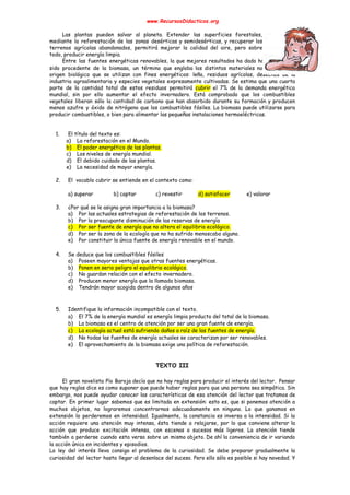 www.RecursosDidacticos.org 
 
Las plantas pueden salvar al planeta. Extender las superficies forestales,                   
mediante la reforestación de las zonas desérticas y semidesérticas, y recuperar los                       
terrenos agrícolas abandonados, permitirá mejorar la calidad del aire, pero sobre                     
todo, producir energía limpia. 
Entre las fuentes energéticas renovables, la que mejores resultados ha dado hasta ahora ha                           
sido procedente de la biomasa, un término que engloba los distintos materiales no fósiles y de                               
origen biológico que se utilizan con fines energéticos: leña, residuos agrícolas, desechos de la                           
industria agroalimentaria y especies vegetales expresamente cultivadas. Se estima que una cuarta                       
parte de la cantidad total de estos residuos permitirá ​cubrir el 7% de la demanda energética                               
mundial, sin por ello aumentar el efecto invernadero. Está comprobado que los combustibles                         
vegetales liberan sólo la cantidad de carbono que han absorbido durante su formación y producen                             
menos azufre y óxido de nitrógeno que los combustibles fósiles. La biomasa puede utilizarse para                             
producir combustibles, o bien para alimentar las pequeñas instalaciones termoeléctricas. 
 
 
1. El título del texto es: 
a) La reforestación en el Mundo. 
b) El poder energético de las plantas. 
c) Los niveles de energía mundial. 
d) El debido cuidado de las plantas. 
e) La necesidad de mayor energía. 
 
2. El vocablo cubrir se entiende en el contexto como: 
 
a) superar b) captar c) revestir d) satisfacer e) valorar 
 
3. ¿Por qué se le asigna gran importancia a la biomasa? 
a) Por las actuales estrategias de reforestación de los terrenos. 
b) Por la preocupante disminución de las reservas de energía 
c) Por ser fuente de energía que no altera el equilibrio ecológico. 
d) Por ser la zona de la ecología que no ha sufrido menoscabo alguno. 
e) Por constituir la única fuente de energía renovable en el mundo. 
 
4. Se deduce que los combustibles fósiles 
a) Poseen mayores ventajas que otras fuentes energéticas. 
b) Ponen en serio peligro el equilibrio ecológico​. 
c) No guardan relación con el efecto invernadero. 
d) Producen menor energía que la llamada biomasa. 
e) Tendrán mayor acogida dentro de algunos años 
 
 
5. Identifique la información incompatible con el texto. 
a) El 7% de la energía mundial es energía limpia producto del total de la biomasa. 
b) La biomasa es el centro de atención por ser una gran fuente de energía. 
c) La ecología actual está sufriendo daños a raíz de las fuentes de energía. 
d) No todas las fuentes de energía actuales se caracterizan por ser renovables. 
e) El aprovechamiento de la biomasa exige una política de reforestación. 
 
 
TEXTO III 
 
El gran novelista Pío Baroja decía que no hay reglas para producir el interés del lector. Pensar                                 
que hay reglas dice es como suponer que puede haber reglas para que una persona sea simpática. Sin                                   
embargo, nos puede ayudar conocer las características de esa atención del lector que tratamos de                             
captar. En primer lugar sabemos que es limitada en extensión: esto es, que si ponemos atención a                                 
muchos objetos, no lograremos concentrarnos adecuadamente en ninguno. Lo que ganamos en                       
extensión lo perderemos en intensidad. Igualmente, la constancia es inversa a la intensidad. Si la                             
acción requiere una atención muy intensa, ésta tiende a relajarse, por lo que conviene alterar la                               
acción que produce excitación intensa, con escenas o sucesos más ligeros. La atención tiende                           
también a perderse cuando esta versa sobre un mismo objeto. De ahí la conveniencia de ir variando                                 
la acción única en incidentes y episodios. 
La ley del interés lleva consigo el problema de la curiosidad. Se debe preparar gradualmente la                               
curiosidad del lector hasta llegar al desenlace del suceso. Pero ello sólo es posible si hay novedad. Y                                   
 
 