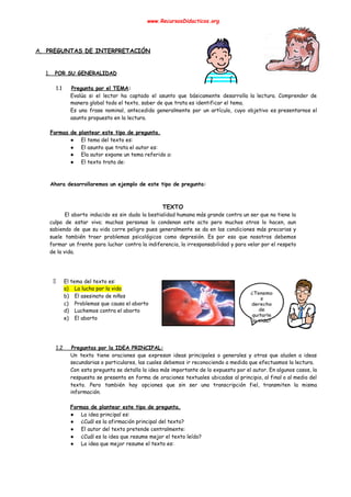 www.RecursosDidacticos.org 
 
 
 
A. PREGUNTAS DE INTERPRETACIÓN 
 
 
1. POR SU GENERALIDAD 
 
1.1 Pregunta por el TEMA​: 
Evalúa si el lector ha captado el asunto que básicamente desarrolla la lectura. Comprender de                             
manera global todo el texto, saber de que trata es identificar el tema. 
Es una frase nominal, antecedida generalmente por un artículo, cuyo objetivo es presentarnos el                           
asunto propuesto en la lectura. 
 
Formas de plantear este tipo de pregunta. 
● El tema del texto es: 
● El asunto que trata el autor es: 
● Ela autor expone un tema referido a: 
● El texto trata de: 
 
 
Ahora desarrollaremos un ejemplo de este tipo de pregunta: 
 
 
TEXTO 
El aborto inducido es sin duda la bestialidad humana más grande contra un ser que no tiene la                                     
culpa de estar vivo; muchas personas lo condenan este acto pero muchos otros lo hacen, aun                               
sabiendo de que su vida corre peligro pues generalmente se da en las condiciones más precarias y                                 
suele también traer problemas psicológicos como depresión. Es por eso que nosotros debemos                         
formar un frente para luchar contra la indiferencia, la irresponsabilidad y para velar por el respeto                               
de la vida. 
 
 
 
El tema del texto es: 
a) La lucha por la vida 
b) El asesinato de niños 
c) Problemas que causa el aborto 
d) Luchemos contra el aborto 
e) El aborto 
 
 
 
1.2 Preguntas por la IDEA PRINCIPAL: 
Un texto tiene oraciones que expresan ideas principales o generales y otras que aluden a ideas                               
secundarias o particulares, las cuales debemos ir reconociendo a medida que efectuamos la lectura. 
Con esta pregunta se detalla la idea más importante de lo expuesto por el autor. En algunos casos, la                                     
respuesta se presenta en forma de oraciones textuales ubicadas al principio, al final o al medio del                                 
texto. Pero también hay opciones que sin ser una transcripción fiel, transmiten la misma                           
información. 
 
Formas de plantear este tipo de pregunta. 
● La idea principal es: 
● ¿Cuál es la afirmación principal del texto? 
● El autor del texto pretende centralmente: 
● ¿Cuál es la idea que resume mejor el texto leído? 
● La idea que mejor resume el texto es: 
 
 
 
 