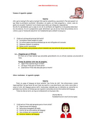 www.RecursosDidacticos.org 
 
 
 
Veamos el siguiente ejemplo: 
 
 
TEXTO 
¿Por qué la testigo? ¿Por qué no testiga? ¿Por qué no catedrática y sacerdota? ¿Tan mal suenan? ¿A                                   
que llama la profesora cacofonía?. Abrumaba a mi padre con tales preguntas y, ,¡claro!, como mi                               
padre era un padre “moderno” era mi madre quien debía, por obligación, responderme. 
De ella fui aprendiendo que la culpa no era de mi profesora de lingüística ni de quienes elaboraban                                   
los diccionarios. Ya en la preparatoria pude determinar que una de las raíces del problema era la                                 
cultura y que la “revolución educativa” era fundamental para combatir el prejuicio. 
 
 
 
¿Cuál es la afirmación principal del texto? 
a) Las madres tienen siempre la razón. 
b) La cultura genera muchos problemas que se ven reflejados en la escuela. 
c) Debemos combatir lo moderno. 
d) Deben existir sacerdotas. 
e) El machismo como problema cultural demanda una reorientación del proceso educativo. 
 
 
1.3 Preguntas por el TÍTULO: 
El título es la frase nominal que precedida generalmente de un artículo expresa con precisión el                               
tema. 
 
Formas de plantear este tipo de pregunta. 
● ¿Qué título expresa mejor lo leído? 
● ¿El mejor título para el texto sería? 
● ¿Cuál será el título más adecuado para el texto? 
 
 
 
Ahora resolvamos el siguiente ejemplo: 
 
 
TEXTO 
Poner en juego el lenguaje es hacer patente “una forma de vida”. Son alteraciones a veces                               
imperceptibles, los que hacen de una frase una mentira o una advertencia, una ironía o una orden; a                                   
veces el acto del lenguaje parece sufrir mutaciones radicales que no obstante se convierten en                             
patrones recurrentes, en formas que van rigiendo la naturaleza de los intercambios del lenguaje. 
Todos los días se narra, se teje un ordenamiento en la propia vida... 
 
Charles Morris 
Fundamentos de la teoría de los signos 
 
 
 
¿Cuál sería el título más apropiado para el texto leído? 
a) Imprecisiones del lenguaje 
b) Naturaleza homogénea del habla 
c) Control de los intercambios del lenguaje 
d) Uso cotidiano de la expresión verbal 
e) Carácter dinámico del lenguaje 
 
 
 
 
 
