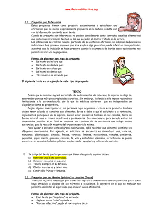 www.RecursosDidacticos.org 
 
 
 
2.2. Preguntas por Inferencias 
Estas preguntas tienen como propósito encaminarnos a establecer una                 
afirmación que no siendo expresamente propuesta en la lectura, resulte concordante y coherente                         
con la información contenida en el texto. 
Cuando se pregunta por inferencias no pueden considerarse como correctas aquellas alternativas                       
que contengan información textual, ni las que exceden el ámbito tratado en la lectura. 
Las inferencias se realizan cuando, partiendo de su contenido afirmado, se elaboran deducciones o                           
inducciones. Las primeras suponen que si se explica algo general se puede inferir un caso particular.                               
Mientras que la inducción se hace presente cuando la ocurrencia de barios casos equivalentes nos                             
permite inferir una regla general. 
 
Formas de plantear este tipo de pregunta: 
● Del texto se infiere que: 
● Del texto se deduce que: 
● Del texto se colige que: 
● Del texto se deriva que: 
● Tácitamente se entiende que: 
 
El siguiente texto es un ejemplo de este tipo de pregunta: 
 
 
TEXTO 
Desde que su nombre ingresó en la lista de medicamentos de cabecera, la aspirina no deja de                                 
sorprender por sus múltiples propiedades curativas. Sin embargo, la alergia a ella impone razonables                           
limitaciones a la automedicación, por lo que los médicos advierten que es indispensable un                           
diagnóstico antes de prescribirla. 
Según algunos investigadores, las personas cuyo organismo rechaza este producto también                     
deben tener cuidado al combinar sus alimentos. Estos e debe a que el salicitato y la tartracina,                                 
ingredientes principales de la aspirina, suelen estar presentes también en las comidas, tanto de                           
forma natural como a través de aditivos o preservantes. En consecuencia, poco serviría evitar las                             
comentadas pastillas si al final se consume una combinación de nutrientes que incluya ambas                           
sustancias, pues la reacción negativa del organismo sería la misma. 
Para ayudar a prevenir esta peligrosa eventualidad, cabe recordar que alimentos contiene los                         
alérgenos mencionados. Por ejemplo, el salicitato se encuentra en almendras, uvas, cerezas,                       
manzanas, albaricoques, ciruelas, fresas, toronjas, limones, melocotones, tomates, pimientos,                 
pepinillos, papas, menta, gaseosas, cerveza, té, vino y embutidos. Asimismo, la tartracina se puede                           
encontrar en cereales, helados, galletas, productos de repostería y rellenos de pasteles. 
 
 
 
Se colige del texto que las personas que tienen alergia a la aspirina deben: 
a) mantener una dieta controlada​. 
b) Consumir cereales en especial. 
c) Tenerla siempre en su botiquín. 
d) Olvidar la cerveza y beber vino. 
e) Comer sólo frutas y verduras. 
 
2.3. Preguntas por un término (palabra) o Locución (frase) 
Tiene por objetivo interrogar por cierto uso especial o determinado sentido particular que el autor                             
haya atribuido a algunos de los términos o locuciones. El contexto en el que se manejan nos                                 
permitirá delimitar el significado que el autor busca atribuirles. 
 
Formas de plantear este tipo de pregunta. 
● En el texto por “impulsivo” se entiende: 
● Según el autor “ruina” equivale a: 
● “Proceso Afectivo”, según el texto quiere decir: 
 
 