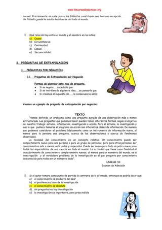 www.RecursosDidacticos.org 
 
normal. Precisamente en este punto los filósofos constituyen una honrosa excepción.                     
Un filósofo jamás ha sabido habituarse del todo al mundo. 
 
 
 
 
Qué relación hay entre el mundo y el asombro en los niños: 
a) Causal 
b) Circunstancial. 
c) Continuidad. 
d) Casual. 
e) Secuencialidad. 
 
 
B. PREGUNTAS DE EXTRAPOLACIÓN 
 
3. PREGUNTAS POR NEGACIÓN 
 
3.1. Preguntas de Extrapolación por Negación 
 
Formas de plantear este tipo de pregunta. 
● Si se negara.....,sucedería que: 
● Si se invirtiera la siguiente idea......se pensaría que: 
● Si creamos el supuesto de....., la consecuencia sería: 
 
 
Veamos un ejemplo de pregunta de extrapolación por negación: 
 
 
TEXTO 
“Hemos definido un problema como una pregunta surgida de una observación más o menos                           
estructurada. Las preguntas que podamos hacer pueden tomar diferentes formas, según el objetivo                         
de nuestro trabajo: estudio, información, investigación o acción. Pero el estudio, la investigación y                           
aun lo que pudiera llamarse el programa de acción son diferentes clases de información. De manera                               
que podemos considerar el problema básicamente como un instrumento de información nueva, al                         
menos para la persona que pregunta, acerca de las observaciones o acerca de fenómenos                           
observados. 
La novedad del conocimiento es un concepto relativo. Un conocimiento puede ser                       
completamente nuevo para una persona o para un grupo de personas, pero para otras personas, ser                               
conocimientos más o menos anticuados y superados. Puede ser nuevo para todo un país o nuevo para                                 
todos los especialistas de una ciencia en todo el mundo. La actividad que tiene como finalidad el                                 
descubrimiento de conocimiento completamente nuevos, al menos para un momento del mundo, es la                           
investigación y el verdadero problema de la investigación es el que pregunta por conocimiento                           
desconocido para todos en un momento dado”. 
UNMSM ‘94 
Examen de Admisión 
 
 
Si el autor tomara como punto de partida lo contrario de lo afirmado, entonces se podría decir que: 
a) el conocimiento es producto del azar 
b) el problema es base de la investigación 
c) el conocimiento es absoluto 
d) sin preguntas no hay investigación 
e) la investigación es importante, pero prescindible 
 
 
 
 
 
 
 
 