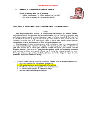 www.RecursosDidacticos.org 
 
3.2. Preguntas de Extrapolación por Condición Supuesta 
 
Formas de plantear este tipo de pregunta. 
● Si José Arcadio viviera en el Perú ¿Cuál sería su reacción? 
● Si creamos el supuesto de.....la consecuencia sería: 
 
 
 
 
Desarrollemos el siguiente ejercicio para comprender mejor este tipo de pregunta: 
 
 
TEXTO 
Hay una graciosa historia relativa a un siervo indígena, en pleno siglo XVI. Resulta que éste,                               
habiendo sido enviado por su amo con una cesta de higos y una carta, se comió en el camino una gran                                         
parte de su carga, entregando el resto a la persona a la que se le habían mandado. El destinatario, al                                       
no encontrar la cantidad de higos acorde con lo que en la carta se decía, acusó al siervo de                                     
comérselo, diciéndole lo que en el papel alegaba contra él. Pero el indio, pese a la prueba, rechazó                                   
confiadamente el hecho, maldiciendo la carta por ser un testigo mentiroso. 
Después de esto, tras ser enviado de nuevo con la misma carga, y una carta que expresaba el                                   
número preciso de higos que debían ser entregados, volvió, según su práctica anterior, a devorar una                               
gran parte de ellos por el camino; pero antes de ocuparse de ninguno (para impedir cualquier                               
acusación posterior), cogió la carta y la escondió debajo de una piedra, confiando en que si no podía                                   
verlo comiendo los higos, nunca podría informar de él. Pero al ser entonces acusado con mayor                               
fuerza que antes, tuvo que confesar su falta, admirando la divinidad del papel, y para el futuro                                 
prometió la mayor fidelidad en cada encargo. 
 
 
 
Si el indio hubiera conocido el valor de la letra y lo que en la carta se decía es de suponer que: 
a) no la tendría nunca como Dios, sino que la maldeciría. 
b) Habría escrito otra carta disminuyendo la cifra de higos. 
c) No la hubiera escondido debajo de la tierra mientras comía. 
d) Se habría cuidado bastante de comerse algún higo 
e) Habría procedido igualmente con los higos. 
 
 
 
 
 
 
 
 
 
 
 
 
 
 
 
 
 
 
 
 
 
 
 
 
 
 
 
 
 