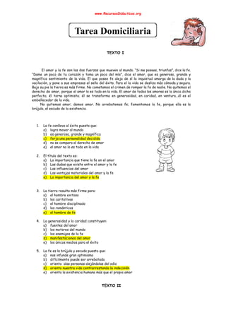 www.RecursosDidacticos.org 
 
 
 
 
 
 
 
 
TEXTO I 
 
 
 
El amor y la fe son las dos fuerzas que mueven al mundo. “Si me posees, triunfas”, dice la fe.                                         
“Dame un poco de tu corazón y toma un poco del mío”, dice el amor, que es generoso, grande y                                       
magnífico sentimiento de la vida. El que posee fe aleja de sí la inquietud amarga de la duda y la                                       
vacilación, y pone a sus empresas el sello del éxito. Para el la vida se desliza más cómoda y segura.                                       
Bajo su pie la tierra es más firme. No cometamos el crimen de romper la fe de nadie. No quitemos el                                         
derecho de amar, porque el amor lo es todo en la vida. El amor de todos los amores es la única dicha                                           
perfecta; él torna optimista; él se transforma en generosidad, en caridad, en ventura...él es el                             
embellecedor de la vida. 
No quitemos amor; demos amor. No arrebatemos fe; fomentemos la fe, porque ella es la                             
brújula, el escudo de la existencia. 
 
 
 
1. La fe conlleva al éxito puesto que: 
a) logra mover al mundo 
b) es generosa, grande y magnífica 
c) forja una personalidad decidida 
d) no se compara al derecho de amar 
e) el amor no lo es todo en la vida 
 
2. El título del texto es: 
a) La importancia que tiene la fe en el amor 
b) Las dudas que existe entre el amor y la fe 
c) Las influencias del amor 
d) Las ventajas materiales del amor y la fe 
e) La importancia del amor y la fe 
 
 
3. La tierra resulta más firme para: 
a) el hombre exitoso 
b) los caritativos 
c) el hombre disciplinado 
d) los románticos 
e) el hombre de fe 
 
4. La generosidad y la caridad constituyen: 
a) fuentes del amor 
b) los motores del mundo 
c) los enemigos de la fe 
d) manifestaciones del amor 
e) los únicos medios para el éxito 
 
5. La fe es la brújula y escudo puesto que: 
a) nos infunde gran optimismo 
b) difícilmente puede ser arrebatada 
c) orienta alas personas alejándolas del odio 
d) orienta nuestra vida contrarrestando la indecisión 
e) orienta la existencia humana más que el propio amor 
 
 
TEXTO II 
 
 
 