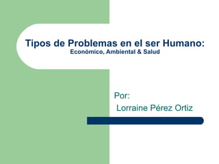 Tipos de Problemas en el ser Humano: Económico, Ambiental & Salud Por : Lorraine Pérez Ortiz 