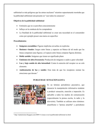 subliminal es más peligrosa que las armas nucleares” mientras supuestamente mostraba que
la publicidad subliminal está presente en “casi todos los anuncios”.
Objetivos de la publicidad subliminal
 Estímulos que no se perciben conscientemente
 Influye en la conducta de los compradores
 La finalidad de la publicidad subliminal es crear una necesidad en el consumidor
como por ejemplo poseer una marca en especifico
Procedimientos
 Imágenes escondidas: Figuras implícitas envueltas en explicitas
 Ilusiones visuales: Juegos entre líneas y espacios en blanco de tal modo que las
líneas componen unas figuras y el espacio entre líneas compone figuras distintas.
 Doble sentido: Imágenes que tienen un significado plano
 Emisiones de ultra frecuencia: Producción de imágenes o audio a gran velocidad
 Luz y bajo sonido de alta intensidad: Centra la atención del receptor en un solo
elemento.
 Ambientación de luz y sonido: Esta trata de que los receptores sientan las
emociones que desean 2
PUBLICIDAD SENSACIONALISTA
Es un término periodístico peyorativo, que
denuncia la manipulación informativa tendente
a producir sensación, emoción o impresión. Es
aplicable a todos los medios de comunicación
(especialmente la prensa escrita, la radio y la
televisión). También se utilizan otros términos:
amarillismo o "prensa amarilla" y periodismo
2
http://marketisimo.blogspot.com/2009/11/crease-o-no-la-publicidad-subliminal-no.html
 