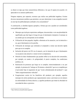 su dinero en algo que tiene características diferentes a las que él supone de acuerdo a lo
apreciado en su anuncio publicitario.
Ninguna empresa, por supuesto, reconoce que realiza una publicidad engañosa. Existen
diversos mecanismos jurídicos que permiten a un juez determinar si una compañía incurrió
en este tipo de publicidad para confundir a los consumidores4
A continuación, se detallan algunos ejemplos y formas que son o pueden ser considerados
como publicidad engañosa:
 Mensajes que incluyen expresiones ambiguas, desconocidas o con una pluralidad de
significados que dan lugar al riesgo de que el destinatario interprete el mensaje en
un sentido que no corresponde con la realidad.
 Utilización de letra pequeña, ilegible o diminuta en los anuncios, con la intención o
no, que el destinatario no los perciba.
 Utilización de mensajes que estimulan al comprador a tomar una decisión rápida
pero que no se cumplen.
 Inclusión del precio sin IVA en el anuncio, con la intención de que el destinatario
vea un precio más atractivo o menor al de la competencia.
 Omisión de datos fundamentales que puedan influir en la decisión del consumidor,
por ejemplo, en cuanto a la peligrosidad, el precio completo, las condiciones
jurídicas, etc.
 Realización de promesas que luego no se cumplen, intencionadamente o no; por
ejemplo, la promesa de "entrega en 30 minutos a domicilio" que no es cumplida por
el proveedor bajo el argumento de que "existe sobredemanda del producto" o que
"hubo congestionamiento vehicular".
 Exageraciones acerca de los beneficios del producto; por ejemplo, aquellos
mensajes de ciertos productos que supuestamente curan o previenen un sin número
de enfermedades de forma efectiva, o, aquellos productos que tratan la obesidad sin
necesidad de dieta o ejercicios.
4
http://definicion.de/publicidad-enganosa/
 