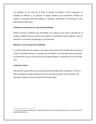Los podemos ver en vallas de la calle, en paradas de autobús u otros transportes, en
fachadas de edificios y, en general, en lugares públicos muy concurridos. Pueden ser
estáticos o animados (alternan imágenes y mensajes, recurriendo con frecuencia a luces
especialmente luminosas).
Llamadas en los puntos de venta (merchandising).
Tratan de atraer la atención del consumidor en el lugar en que toma la decisión de la
compra. Emplean diversos recursos para mejorar la presentación de un producto, como su
ubicación, su envoltorio (packaging) o su iluminación.
Buzoneo o correo comercial a domicilio.
Lo utilizan sobre todo las empresas que quieren aprovechar la proximidad entre su punto de
venta y sus posibles clientes. Un ejemplo son los folletos o las octavillas (flyers) que echan
en el buzón de su casa con las ofertas de los supermercados y restaurantes de la zona donde
vive.
Asistencia a ferias.
Este tipo de eventos suelen convocarse para un determinado sector de negocios. Acudir a
ellos contratando un stand (expositor) sirve no solo para conseguir nuevos clientes sino
para hacer contactos con otros empresarios (networking).5
5
http://pymerang.com/marketing-y-redes/marketing/tecnicas-de-marketing/promocion-y-comunicacion/315-
publicidad-tradicional
 