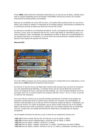 El bus VESA (Video Electronics Standards Association) es un tipo de bus de datos, utilizado sobre
todo en equipos diseñados para el procesador Intel 80486. Permite por primera vez conectar
directamente la tarjeta gráfica al procesador.
Este bus es compatible con el bus ISA (es decir, una tarjeta ISA se puede pinchar en una ranura
VESA), pero mejora la calidad y la respuesta de las tarjetas gráficas, solucionando el problema de
la insuficiencia de flujo de datos que tenían las ranuras ISA y EISA.
Su estructura consistía en una extensión del ISA de 16 bits. Las tarjetas de expansión VESA eran
enormes, lo que, junto a la aparición del bus PCI, mucho más rápido en velocidad de reloj y con
menor longitud y mayor versatilidad, hizo desaparecer al VESA. A pesar de su compatibilidad con
las tarjetas anteriores, en la práctica, su uso se limitó casi exclusivamente a tarjetas gráficas y a
algunas raras tarjetas de expasión de memoria.
Ranuras PCI:
En el año 1990 se produce uno de los avances mayores en el desarrollo de los ordenadores, con la
salida del bus PCI(Peripheral Component Interconnect).
Se trata de un tipo de ranura que llega hasta nuestros días (aunque hay una serie de versiones),
con unas especificaciones definidas, un tamaño menor que las ranuras EISA (las ranuras PCI
tienen una longitud de 8.5cm, igual que las ISA de 8bits), con unos contactos bastante más finos
que éstas, pero con un número superior de contactos (98 (49 x cara) + 22 (11 x cara), lo que da
un total de 120 contactos).
Con el bus PCI por primera vez se acuerda también estandarizar el tamaño de las tarjetas de
expansión (aunque este tema ha sufrido varios cambios con el tiempo y las necesidades). El
tamaño inicial acordado es de un alto de 107mm (incluida la chapita de fijación, o backplate), por
un largo de 312mm. En cuanto al backplate, que se coloca al lado contrario que en las tarjetas
EISA y anteriores para evitar confusiones, también hay una medida estándar (los ya nombrados
107mm), aunque hay una medida denominada de media altura, pensada para los equipos
extraplanos.
Las principales versiones de este bus (y por lo tanto de sus respectivas ranuras) son:
- PCI 1.0: Primera versión del bus PCI. Se trata de un bus de 32bits a 16Mhz.
- PCI 2.0: Primera versión estandarizada y comercial. Bus de 32bits, a 33MHz
- PCI 2.1: Bus de 32bist, a 66Mhz y señal de 3.3 voltios
- PCI 2.2: Bus de 32bits, a 66Mhz, requiriendo 3.3 voltios. Transferencia de hasta 533MB/s
- PCI 2.3: Bus de 32bits, a 66Mhz. Permite el uso de 3.3 voltios y señalizador universal, pero no
 