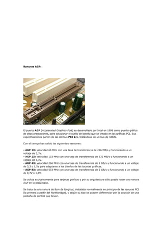 Ranuras AGP:
El puerto AGP (Accelerated Graphics Port) es desarrollado por Intel en 1996 como puerto gráfico
de altas prestaciones, para solucionar el cuello de botella que se creaba en las gráficas PCI. Sus
especificaciones parten de las del bus PCI 2.1, tratándose de un bus de 32bits.
Con el tiempo has salido las siguientes versiones:
- AGP 1X: velocidad 66 MHz con una tasa de transferencia de 266 MB/s y funcionando a un
voltaje de 3,3V.
- AGP 2X: velocidad 133 MHz con una tasa de transferencia de 532 MB/s y funcionando a un
voltaje de 3,3V.
- AGP 4X: velocidad 266 MHz con una tasa de transferencia de 1 GB/s y funcionando a un voltaje
de 3,3 o 1,5V para adaptarse a los diseños de las tarjetas gráficas.
- AGP 8X: velocidad 533 MHz con una tasa de transferencia de 2 GB/s y funcionando a un voltaje
de 0,7V o 1,5V.
Se utiliza exclusivamente para tarjetas gráficas y por su arquitectura sólo puede haber una ranura
AGP en la placa base.
Se trata de una ranura de 8cm de longitud, instalada normalmente en principio de las ranuras PCI
(la primera a partir del Northbridge), y según su tipo se pueden deferenciar por la posición de una
pestaña de control que llevan.
 