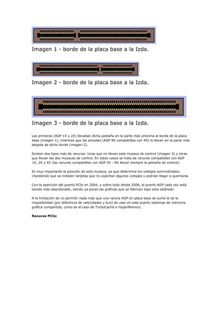Imagen 1 - borde de la placa base a la Izda.
Imagen 2 - borde de la placa base a la Izda.
Imagen 3 - borde de la placa base a la Izda.
Las primeras (AGP 1X y 2X) llevaban dicha pestaña en la parte más próxima al borde de la placa
base (imagen 1), mientras que las actuales (AGP 8X compatibles con 4X) lo llevan en la parte más
alejada de dicho borde (imagen 2).
Existen dos tipos más de ranuras: Unas que no llevan esta muesca de control (imagen 3) y otras
que llevan las dos muescas de control. En estos casos se trata de ranuras compatibles con AGP
1X, 2X y 4X (las ranuras compatibles con AGP 4X - 8X llevan siempre la pestaña de control).
Es muy importante la posición de esta muesca, ya que determina los voltajes suministrados,
impidiendo que se instalen tarjetas que no soportan algunos voltajes y podrían llegar a quemarse.
Con la aparición del puerto PCIe en 2004, y sobre todo desde 2006, el puerto AGP cada vez está
siendo más abandonado, siendo ya pocas las gráficas que se fabrican bajo este estándar.
A la limitación de no permitir nada más que una ranura AGP en placa base se suma la de la
imposibilidad (por diferencia de velocidades y bus) de usar en este puerto sistemas de memoria
gráfica compartida, como es el caso de TurboCaché e HyperMemory.
Ranuras PCIe:
 