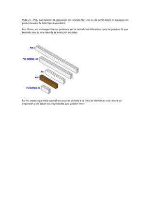 PCIe x1 - PCI, que facilitan la colocación de tarjetas PCI (eso sí, de perfin bajo) en equipos con
pocas ranuras de éste tipo disponibles
Por último, en la imagen inferior podemos ver el tamaño de diferentes tipos de puertos, lo que
también nos da una idea de la evolución de éstos.
En fin, espero que este tutorial les sirva de utilidad a la hora de identificar una ranura de
expansión y de saber las propiedades que pueden tener.
 