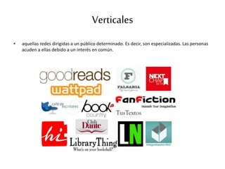 Verticales
• aquellas redes dirigidas a un público determinado. Es decir, son especializadas. Las personas
acuden a ellas debido a un interés en común.
 