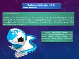 Los tipos de redes son:
1) CAN: (Campus Área Network, Red de Área Campuses) se trata de una red de computadoras que
conecta redes de área local a través de un área geográfica limitada, como un campus universitario,
o una base militar. Puede ser considerado como una red de área metropolitana que se aplica
específicamente a un ambiente .
¿Cuáles son los tipos de red de
computadoras?
2) Las redes LAN (redes de área local) , es
una red de computadoras que une varias
redes locales, (LAN), aunque sus
miembros no están todos en una misma
ubicación física.
 
