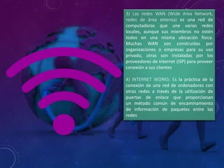 3) Las redes WAN (Wide Area Network,
redes de área extensa) es una red de
computadoras que une varias redes
locales, aunque sus miembros no estén
todos en una misma ubicación física.
Muchas WAN son construidas por
organizaciones o empresas para su uso
privado, otras son instaladas por los
proveedores de internet (ISP) para proveer
conexión a sus clientes
4) INTERNET WORKS: Es la práctica de la
conexión de una red de ordenadores con
otras redes a través de la utilización de
puertas de enlace que proporcionan
un método común de encaminamiento
de información de paquetes entre las
redes
 