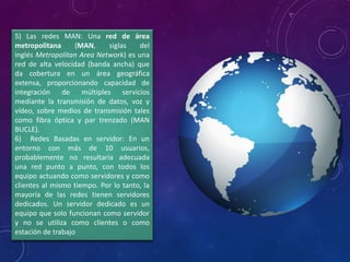 5) Las redes MAN: Una red de área
metropolitana (MAN, siglas del
inglés Metropolitan Area Network) es una
red de alta velocidad (banda ancha) que
da cobertura en un área geográfica
extensa, proporcionando capacidad de
integración de múltiples servicios
mediante la transmisión de datos, voz y
vídeo, sobre medios de transmisión tales
como fibra óptica y par trenzado (MAN
BUCLE).
6) Redes Basadas en servidor: En un
entorno con más de 10 usuarios,
probablemente no resultaría adecuada
una red punto a punto, con todos los
equipo actuando como servidores y como
clientes al mismo tiempo. Por lo tanto, la
mayoría de las redes tienen servidores
dedicados. Un servidor dedicado es un
equipo que solo funcionan como servidor
y no se utiliza como clientes o como
estación de trabajo
 