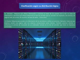 1) Servidor: Máquina que ofrece información o servicios al resto de los puestos de la red. La clase de
información o servicios que ofrezca determina el tipo de servidor que es: servidor de impresión, de archivos, de
páginas web, de correo, de usuarios, de base de datos... Entre otros.
2) Cliente: Máquina que accede a la información de los servidores o utiliza sus servicios. Ejemplos: Cada vez que
estamos viendo una página web nos estamos comportando como clientes. También seremos clientes si
utilizamos el servicio de impresión de un ordenador remoto en la red (el servidor que tiene la impresora
conectada).
Clasificación según su distribución lógica
 