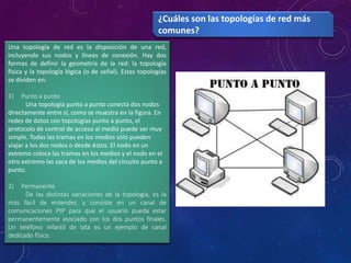 Una topología de red es la disposición de una red,
incluyendo sus nodos y líneas de conexión. Hay dos
formas de definir la geometría de la red: la topología
física y la topología lógica (o de señal). Estas topologías
se dividen en:
1) Punto a punto
Una topología punto a punto conecta dos nodos
directamente entre sí, como se muestra en la figura. En
redes de datos con topologías punto a punto, el
protocolo de control de acceso al medio puede ser muy
simple. Todas las tramas en los medios sólo pueden
viajar a los dos nodos o desde éstos. El nodo en un
extremo coloca las tramas en los medios y el nodo en el
otro extremo las saca de los medios del circuito punto a
punto.
2) Permanente
De las distintas variaciones de la topología, es la
más fácil de entender, y consiste en un canal de
comunicaciones PtP para que el usuario pueda estar
permanentemente asociado con los dos puntos finales.
Un teléfono infantil de lata es un ejemplo de canal
dedicado físico.
¿Cuáles son las topologías de red más
comunes?
 