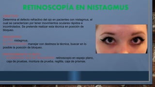 RETINOSCOP A EN NISTAGMUS
Í
OBJETIVO:
Determina el defecto refractivo del ojo en pacientes con nistagmus, el
cual se caracterizan por tener movimientos oculares rápidos e
incontrolados. Se pretende realizar esta técnica en posición de
bloqueo.
REQUISITOS:
EL PTE: nistagmus.
EL EXAMINADOR: manejar con destreza la técnica, buscar en lo
posible la posición de bloqueo.
PROCEDIMIENTO CLÍNICO
- ELEMENTOS QUE SE REQUIEREN: retinoscopio en espejo plano,
caja de pruebas, montura de prueba, reglilla, caja de prismas.
 