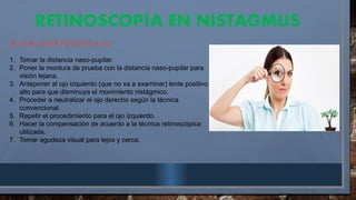 RETINOSCOP A EN NISTAGMUS
Í
A). CON LENTE POSITIVO ALTO
1. Tomar la distancia naso-pupilar.
2. Poner la montura de prueba con la distancia naso-pupilar para
visión lejana.
3. Anteponer al ojo izquierdo (que no va a examinar) lente positivo
alto para que disminuya el movimiento nistágmico.
4. Proceder a neutralizar el ojo derecho según la técnica
convencional.
5. Repetir el procedimiento para el ojo izquierdo.
6. Hacer la compensación de acuerdo a la técnica retinoscópica
utilizada.
7. Tomar agudeza visual para lejos y cerca.
 