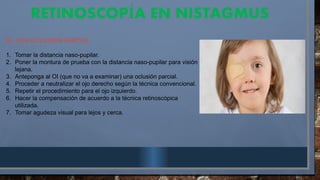 RETINOSCOP A EN NISTAGMUS
Í
B). CON OCLUSIÓN PARCIAL
1. Tomar la distancia naso-pupilar.
2. Poner la montura de prueba con la distancia naso-pupilar para visión
lejana.
3. Anteponga al OI (que no va a examinar) una oclusión parcial.
4. Proceder a neutralizar el ojo derecho según la técnica convencional.
5. Repetir el procedimiento para el ojo izquierdo.
6. Hacer la compensación de acuerdo a la técnica retinoscópica
utilizada.
7. Tomar agudeza visual para lejos y cerca.
 