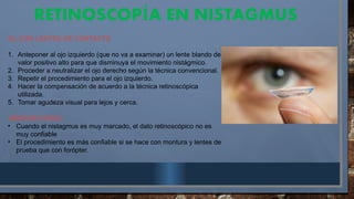 RETINOSCOP A EN NISTAGMUS
Í
D). CON LENTES DE CONTACTO
1. Anteponer al ojo izquierdo (que no va a examinar) un lente blando de
valor positivo alto para que disminuya el movimiento nistágmico.
2. Proceder a neutralizar el ojo derecho según la técnica convencional.
3. Repetir el procedimiento para el ojo izquierdo.
4. Hacer la compensación de acuerdo a la técnica retinoscópica
utilizada.
5. Tomar agudeza visual para lejos y cerca.
OBERVACIONES:
• Cuando el nistagmus es muy marcado, el dato retinoscópico no es
muy confiable
• El procedimiento es más confiable si se hace con montura y lentes de
prueba que con forópter.
 