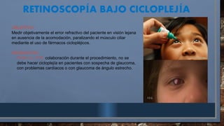 RETINOSCOP A BAJO CICLOPLEJ A
Í Í
OBJETIVO:
Medir objetivamente el error refractivo del paciente en visión lejana
en ausencia de la acomodación, paralizando el músculo ciliar
mediante el uso de fármacos ciclopléjicos.
REQUISITOS:
- PARA EL PTE: colaboración durante el procedimiento, no se
debe hacer cicloplejía en pacientes con sospecha de glaucoma,
con problemas cardíacos o con glaucoma de ángulo estrecho.
 