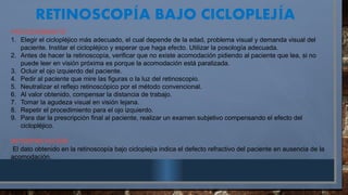RETINOSCOP A BAJO CICLOPLEJ A
Í Í
PROCEDIMIENTO
1. Elegir el ciclopléjico más adecuado, el cual depende de la edad, problema visual y demanda visual del
paciente. Instilar el ciclopléjico y esperar que haga efecto. Utilizar la posología adecuada.
2. Antes de hacer la retinoscopía, verificar que no existe acomodación pidiendo al paciente que lea, si no
puede leer en visión próxima es porque la acomodación está paralizada.
3. Ocluir el ojo izquierdo del paciente.
4. Pedir al paciente que mire las figuras o la luz del retinoscopio.
5. Neutralizar el reflejo retinoscópico por el método convencional.
6. Al valor obtenido, compensar la distancia de trabajo.
7. Tomar la agudeza visual en visión lejana.
8. Repetir el procedimiento para el ojo izquierdo.
9. Para dar la prescripción final al paciente, realizar un examen subjetivo compensando el efecto del
ciclopléjico.
INTERPRETACIÓN
El dato obtenido en la retinoscopía bajo cicloplejía indica el defecto refractivo del paciente en ausencia de la
acomodación.
 