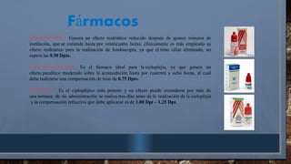 TROPICAMIDA: Genera un efecto midriático reducido después de quince minutos de
instilación, que se extiende hasta por veinticuatro horas; clínicamente es más empleado su
efecto midriático para la realización de fondoscopía, ya que el tono ciliar eliminado, no
supera las 0.50 Dpts.
CICLOPENTOLATO: Es el fármaco ideal para la cicloplejia, ya que genera un
efecto paralitico moderado sobre la acomodación hasta por cuarenta y ocho horas, al cual
debe realizarse una compensación de tono de 0.75 Dpts.
ATROPINA: Es el ciplopléjico más potente y su efecto puede extenderse por más de
una semana: de su administración se realiza tres días antes de la realización de la cicloplejia
y la compensación refractiva que debe aplicarse es de 1.00 Dpt – 1.25 Dpt.
F rmacos
á
 