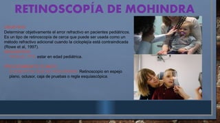 RETINOSCOP A DE MOHINDRA
Í
OBJETIVO:
Determinar objetivamente el error refractivo en pacientes pediátricos.
Es un tipo de retinoscopía de cerca que puede ser usada como un
método refractivo adicional cuando la cicloplejía está contraindicada
(Rowe et al, 1997).
REQUISITOS:
- PARA EL PTE: estar en edad pediátrica.
PROCEDIMIENTO CLÍNICO
- ELEMENTOS QUE SE REQUIEREN: Retinoscopio en espejo
plano, oclusor, caja de pruebas o regla esquiascópica.
 