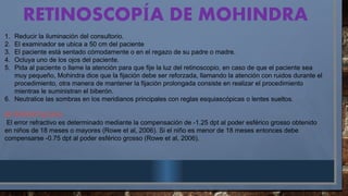 RETINOSCOP A
Í DE MOHINDRA
1. Reducir la iluminación del consultorio.
2. El examinador se ubica a 50 cm del paciente
3. El paciente está sentado cómodamente o en el regazo de su padre o madre.
4. Ocluya uno de los ojos del paciente.
5. Pida al paciente o llame la atención para que fije la luz del retinoscopio, en caso de que el paciente sea
muy pequeño, Mohindra dice que la fijación debe ser reforzada, llamando la atención con ruidos durante el
procedimiento, otra manera de mantener la fijación prolongada consiste en realizar el procedimiento
mientras le suministran el biberón.
6. Neutralice las sombras en los meridianos principales con reglas esquiascópicas o lentes sueltos.
INTERPRETACIÓN
El error refractivo es determinado mediante la compensación de -1.25 dpt al poder esférico grosso obtenido
en niños de 18 meses o mayores (Rowe et al, 2006). Si el niño es menor de 18 meses entonces debe
compensarse -0.75 dpt al poder esférico grosso (Rowe et al, 2006).
 