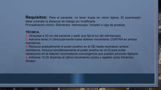 Requisitos: Para el paciente: no tener tropia en vision lejana. El examinador
debe controlar la distancia de trabajo sin modificarla.
Procedimiento clínico: Elementos: retinoscopio, foropter o caja de pruebas.
TÉCNICA.
1. Ubíquese a 33 cm del paciente y pedir que fije la luz del retinoscopio.
2. Adicione lente (+) binocularmente hasta obtener movimiento CONTRA en ambos
meridianos.
3. Reduzca gradualmente el poder positivo en el OD hasta neutralizar ambos
meridianos, reduzca simultáneamente el poder positivo en el OI para evitar
variaciones en la relación acomodación-convergencia que puedan provocar diplopía.
4. Adicione +0.25 dioptrías al ultimo movimiento contra y registre como Dinámico
Grosso.
 