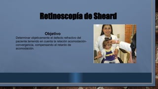 Retinoscopía de Sheard
Objetivo
Determinar objetivamente el defecto refractivo del
paciente teniendo en cuenta la relación acomodación-
convergencia, compensando el retardo de
acomodación.
 
