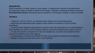 REQUISITOS.
Para el paciente: no tener tropia en vision lejana. y colaboración durante el procedimiento.
El examinador debe controlar la distancia de trabajo, habilidad y destreza al realizar la técnica.
Procedimiento clínico: Elementos que se requieren: retinoscopio, foropter o caja de pruebas.
TÉCNICA.
1. Distancia : 33 cm a 40 cm, el l paciente debe observar la luz del retinoscopio.
2. Adicionar binocularmente lente negativo hasta obtener movimiento CON en ambos
meridianos.
3. Disminuir lente negativo hasta obtener el primer punto de neutralización en cada meridiano.
Este resultado se conoce como Dinámico Grosso (corrección tentativa para vision próxima).
4. Al valor encontrado, compense 0.75 dpt. El resultado es conocido como Dinámico Neto
(corrección tentativa para vision lejana).
5. Compensación en técnica de Sheard 0.75 dpt, que es igual al retardo de acomodación.
6. Repetir el mismo procedimiento para el ojo izquierdo.
 
