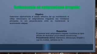 Retinoscopía en astigmatismo irregular.
Objetivo
Determinar objetivamente el estado refractivo del ojo neutralizando el
reflejo retinoscópico en astigmatismos irregulares (los meridianos
principales no son perpendiculares entre si), manteniendo la
acomodación relajada.
Requisitos
El paciente tener astigmatismo irregular o sombras en tijera
difíciles de neutralizar por el método convencional.
Procedimiento clínico: Elementos: retinoscopio, foropter o
caja de pruebas, optotipos de VL.
 