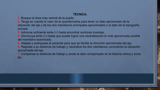 TÉCNICA.
1. Busque el área mas central de la pupila.
2. Tenga en cuenta el valor de la queratometria para tener un dato aproximado de la
ubicación del eje y de los dos meridianos principales aproximados o el dato de la topografía
corneal.
3. Adicione suficiente lente (+) hasta encontrar sombras inversas.
4. Disminuya lente (+) hasta que pueda lograr una neutralización lo mas aproximada posible
del meridiano examinado.
5. Aléjese y acérquese al paciente para que se facilite la dirección aproximada del eje.
6. Regrese a su distancia de trabajo y neutralice los dos meridianos conociendo la ubicación
aproximada del eje.
7. Compense la distancia de trabajo y anote el dato compensado en la historia clinica y tome
AV.
 