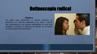 Retinoscopía radical
Objetivo
Se utiliza para determinar el estado refractivo en
pacientes con defectos refractivos muy altos o cuando
hay opacidades en los medios refringentes, lo cual hace
necesario modificar la distancia de trabajo y/o el ángulo
de observación del examinador.
 