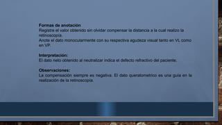 Formas de anotación
Registre el valor obtenido sin olvidar compensar la distancia a la cual realizo la
retinoscopía.
Anote el dato monocularmente con su respectiva agudeza visual tanto en VL como
en VP.
Interpretación:
El dato neto obtenido al neutralizar indica el defecto refractivo del paciente.
Observaciones:
La compensación siempre es negativa. El dato queratometrico es una guía en la
realización de la retinoscopía.
 
