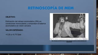 RETINOSCOP A DE MEM
Í
https://docplayer.es/87576576-Centro-de-ciencias-biomedicas-maestria-en-ciencias-biomedicas-area-
optometria.html
OBJETIVO:
Estimación del retraso acomodativo (RA) en
condiciones monoculares y comprobar el balance
acomodativo en visión cercana
VALOR ESPERADO:
+0.25 a +0.75 Dpts
 