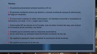 Técnica:
1. El paciente permanecerá sentado leyendo a 40 cm.
2. El paciente mantendrá ambos ojs abiertos y mirando el estimulo aunque la retinoscopía
se haga por separado.
3. El examinador evaluara el reflejo retinoscópico en meridiano horizontal y neutralizara el
movimiento con lente (+) 0 (–) según sea el caso.
4. Estas lentes NO se colocan en el Foropter, solo se sitúan durante dos seg. para evaluar
el movimiento de las sombras y se retiran.
5. Evitando que el paciente varié su respuesta acomodativa.
6. Si con esta lente se neutraliza habrá terminado el examen de ese ojo.
7. Se repetirá la operación hasta neutralizar el movimiento de las sombras.
8. Se repetirá el proceso en el otro ojo.
 