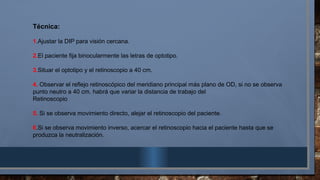 Técnica:
1.Ajustar la DIP para visión cercana.
2.El paciente fija binocularmente las letras de optotipo.
3.Situar el optotipo y el retinoscopio a 40 cm.
4. Observar el reflejo retinoscópico del meridiano principal más plano de OD, si no se observa
punto neutro a 40 cm. habrá que variar la distancia de trabajo del
Retinoscopio
5. Si se observa movimiento directo, alejar el retinoscopio del paciente.
6.Si se observa movimiento inverso, acercar el retinoscopio hacia el paciente hasta que se
produzca la neutralización.
 